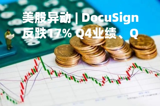 美股异动 | DocuSign反跌17% Q4业绩、Q1营收指引均超预期 CFO将离职
