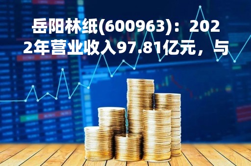 岳阳林纸(600963)：2022年营业收入97.81亿元，与上期同比增加24.79%