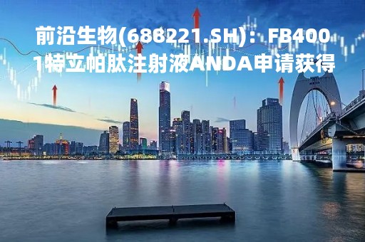 前沿生物(688221.SH)：FB4001特立帕肽注射液ANDA申请获得美国FDA受理