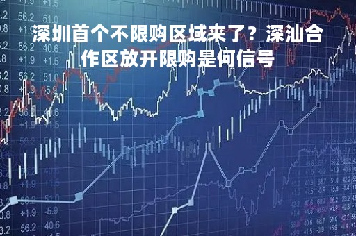 深圳首个不限购区域来了？深汕合作区放开限购是何信号