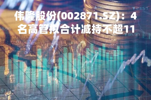 伟隆股份(002871.SZ)：4名高管拟合计减持不超11.92万股