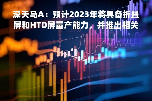 深天马A：预计2023年将具备折叠屏和HTD屏量产能力，并推出相关产品