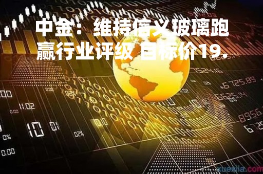 中金：维持信义玻璃跑赢行业评级 目标价19.4港元
