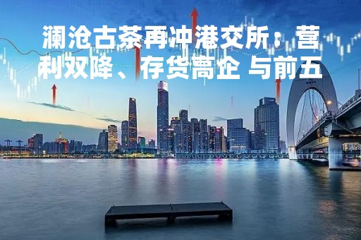 澜沧古茶再冲港交所：营利双降、存货高企 与前五大客户关系成迷
