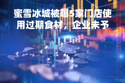 蜜雪冰城被曝5家门店使用过期食材，企业未予回应