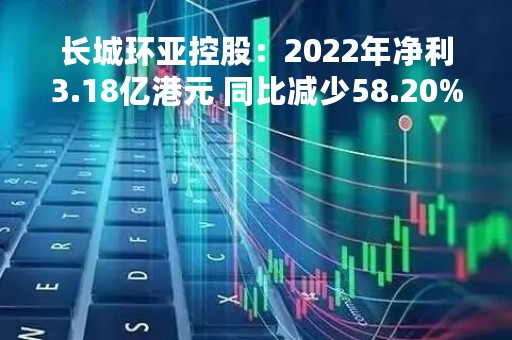 长城环亚控股：2022年净利3.18亿港元 同比减少58.20%