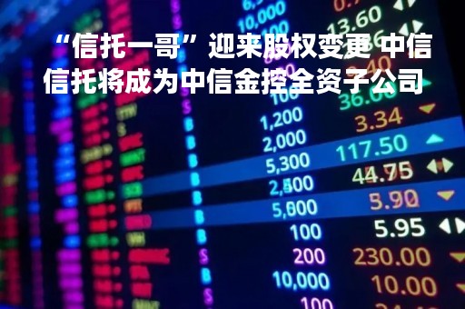 “信托一哥”迎来股权变更 中信信托将成为中信金控全资子公司