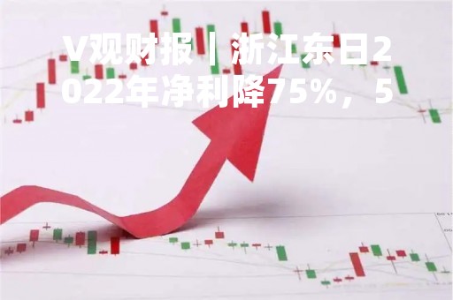 V观财报｜浙江东日2022年净利降75%，5名高管年薪均超70万