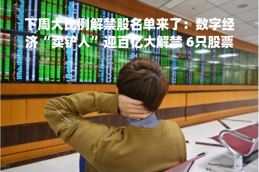 下周大比例解禁股名单来了：数字经济“卖铲人”迎百亿大解禁 6只股票解禁比例超40%