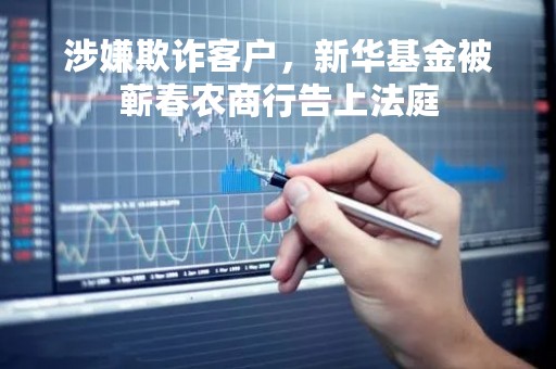涉嫌欺诈客户，新华基金被蕲春农商行告上法庭