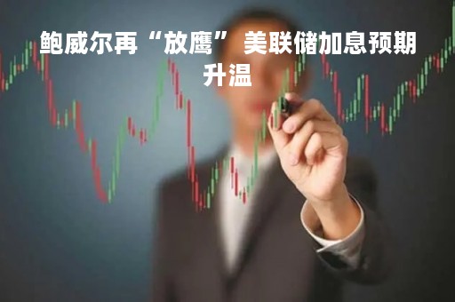 鲍威尔再“放鹰” 美联储加息预期升温