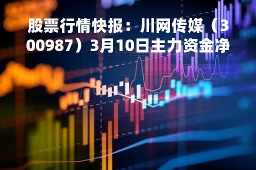 股票行情快报:川网传媒(300987)3月10日主力资金净买入619.97万元 股票行情快报:川网传媒(300987)3月10日主力资金净买入619.97万元