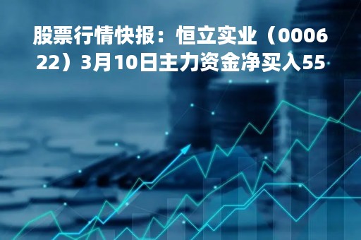 股票行情快报:恒立实业(000622)3月10日主力资金净买入552.22万元 股票行情快报:恒立实业(000622)3月10日主力资金净买入552.22万元