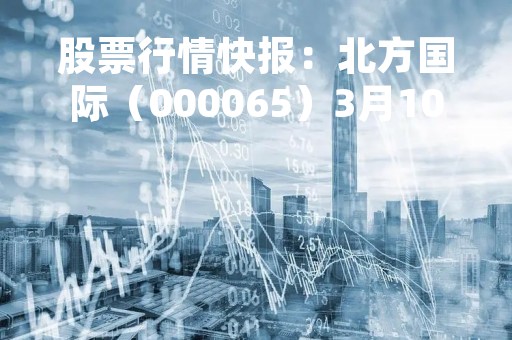 股票行情快报：北方国际（000065）3月10日主力资金净买入2752.79万元