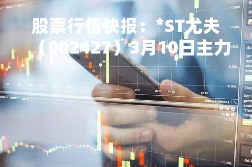股票行情快报：*ST尤夫（002427）3月10日主力资金净卖出231.08万元
