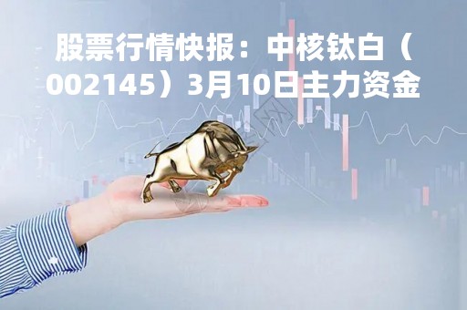 股票行情快报：中核钛白（002145）3月10日主力资金净卖出1987.56万元
