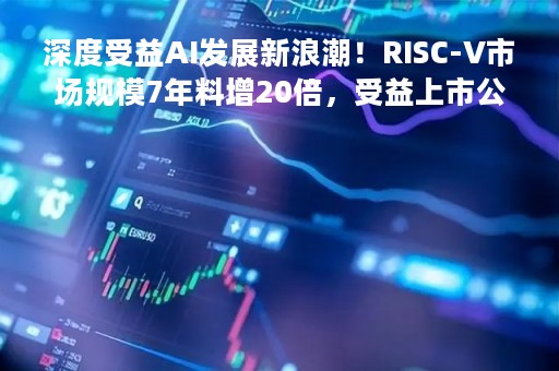 深度受益AI发展新浪潮！RISC-V市场规模7年料增20倍，受益上市公司有这些