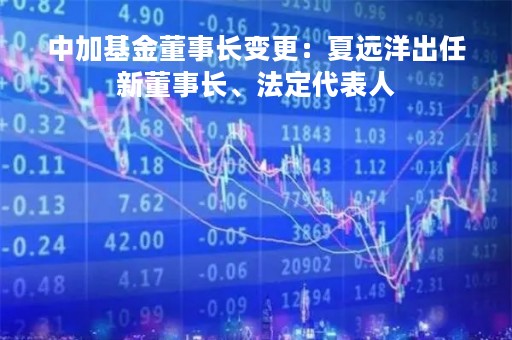 中加基金董事长变更：夏远洋出任新董事长、法定代表人