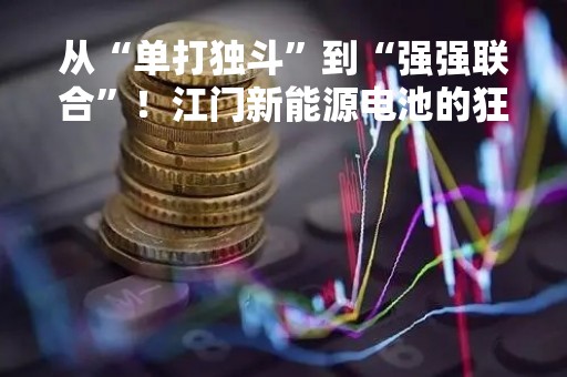 从“单打独斗”到“强强联合”！江门新能源电池的狂飙故事：当地锂电正极材料龙头“呼朋唤友”，中创新航200亿“落户”