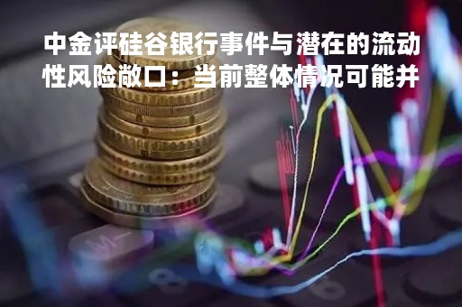中金评硅谷银行事件与潜在的流动性风险敞口：当前整体情况可能并没有市场担忧的那么紧张