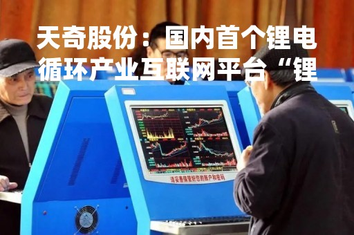 天奇股份：国内首个锂电循环产业互联网平台“锂++”上线