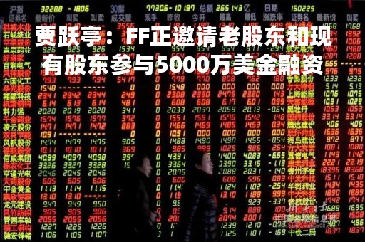贾跃亭：FF正邀请老股东和现有股东参与5000万美金融资且收到充分投资意向