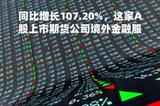 同比增长107.20%，这家A股上市期货公司境外金融服务业务“出圈”