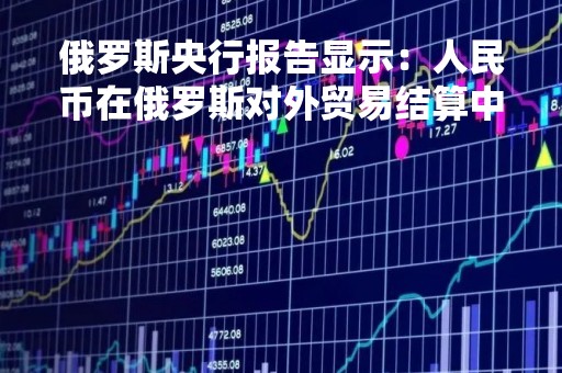 俄罗斯央行报告显示：人民币在俄罗斯对外贸易结算中所占份额飙升