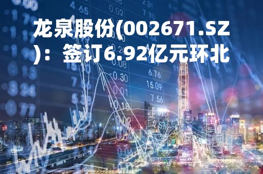 龙泉股份(002671.SZ)：签订6.92亿元环北部湾广东水资源配置工程PCCP管材采购03标合同
