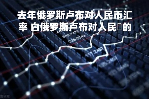 去年俄罗斯卢布对人民币汇率 白俄罗斯卢布对人民帀的汇率是多少