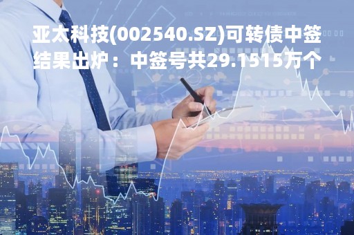 亚太科技(002540.SZ)可转债中签结果出炉：中签号共29.1515万个