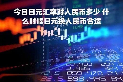 今日日元汇率对人民币多少 什么时候日元换人民币合适