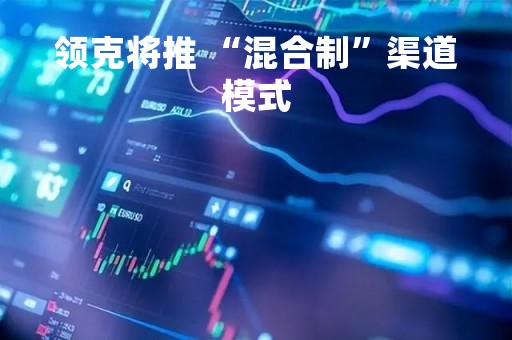 领克将推 “混合制”渠道模式