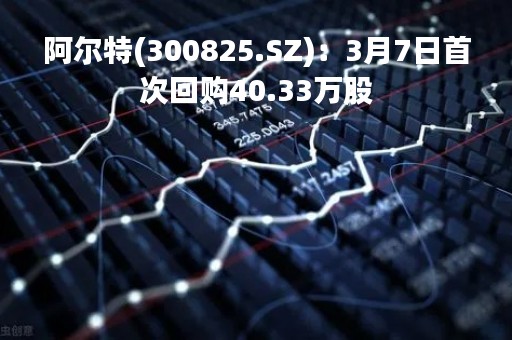 阿尔特(300825.SZ)：3月7日首次回购40.33万股