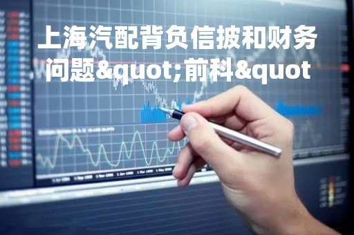 上海汽配背负信披和财务问题"前科" 借故圈钱再闯IPO