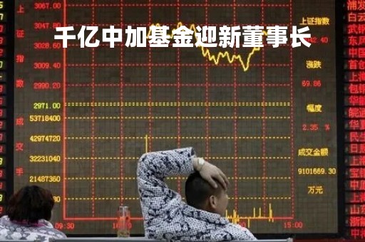 千亿中加基金迎新董事长