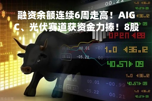 融资余额连续6周走高！AIGC、光伏赛道获资金力捧！8股同时获北上资金青睐
