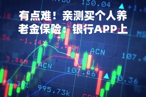有点难！亲测买个人养老金保险：银行APP上架产品少，自营平台也可能卡在支付环节