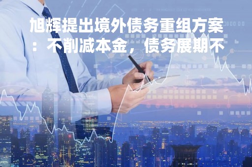 旭辉提出境外债务重组方案：不削减本金，债务展期不超过7年