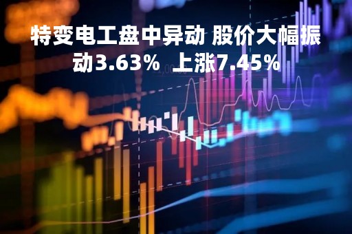 特变电工盘中异动 股价大幅振动3.63%  上涨7.45%
