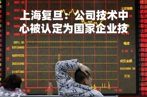 上海复旦：公司技术中心被认定为国家企业技术中心
