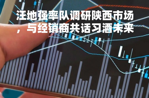 汪地强率队调研陕西市场，与经销商共话习酒未来发展
