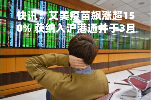 快讯：艾美疫苗飙涨超150% 获纳入沪港通并于3月13日生效