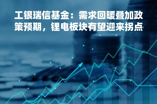 工银瑞信基金：需求回暖叠加政策预期，锂电板块有望迎来拐点