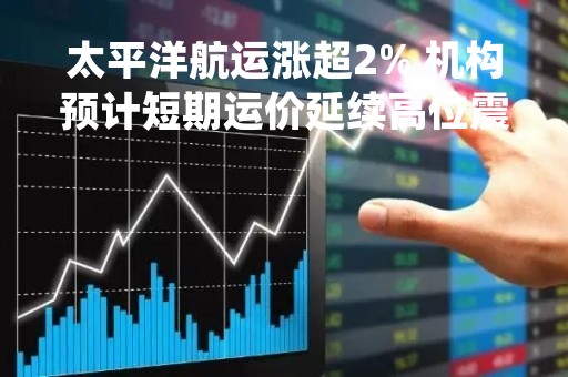 太平洋航运涨超2% 机构预计短期运价延续高位震荡