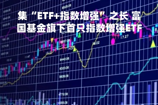集“ETF+指数增强”之长 富国基金旗下首只指数增强ETF重磅来袭