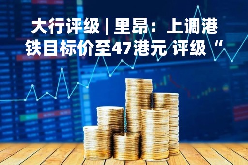 大行评级 | 里昂：上调港铁目标价至47港元 评级“买入”