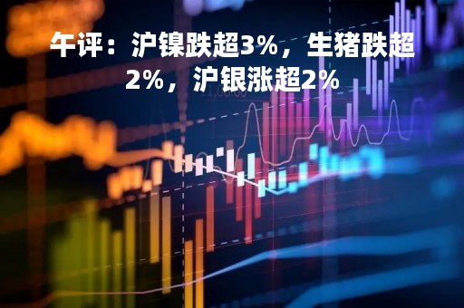 午评：沪镍跌超3%，生猪跌超2%，沪银涨超2%