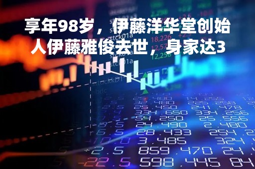 享年98岁，伊藤洋华堂创始人伊藤雅俊去世，身家达300亿元