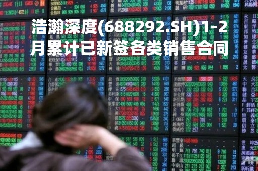 浩瀚深度(688292.SH)1-2月累计已新签各类销售合同1.71亿元